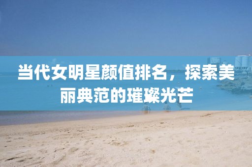 当代女明星颜值排名，探索美丽典范的璀璨光芒