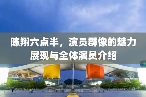 陈翔六点半，演员群像的魅力展现与全体演员介绍