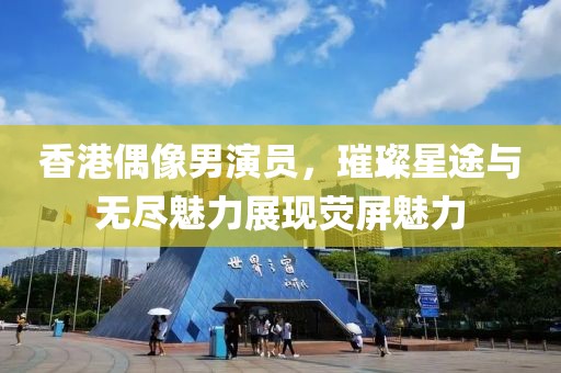 香港偶像男演员，璀璨星途与无尽魅力展现荧屏魅力