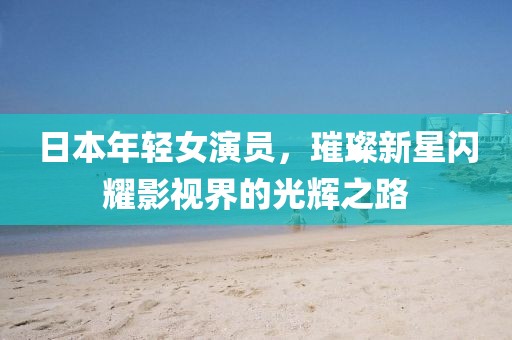 日本年轻女演员，璀璨新星闪耀影视界的光辉之路