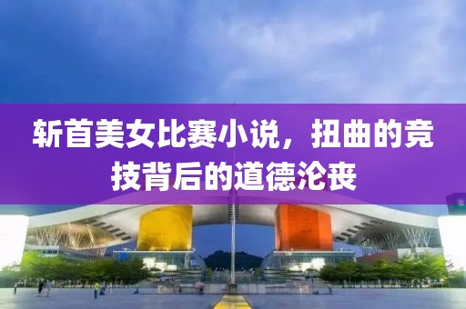 斩首美女比赛小说，扭曲的竞技背后的道德沦丧