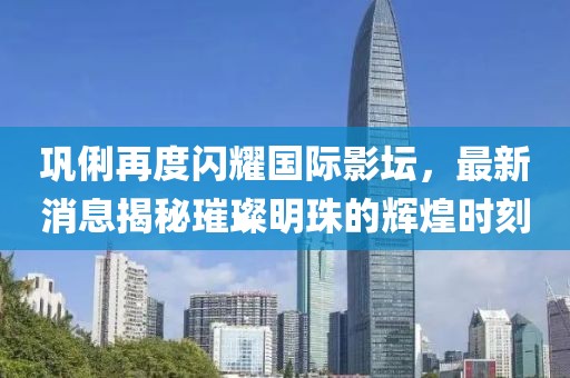 巩俐再度闪耀国际影坛，最新消息揭秘璀璨明珠的辉煌时刻