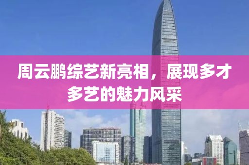 周云鹏综艺新亮相，展现多才多艺的魅力风采