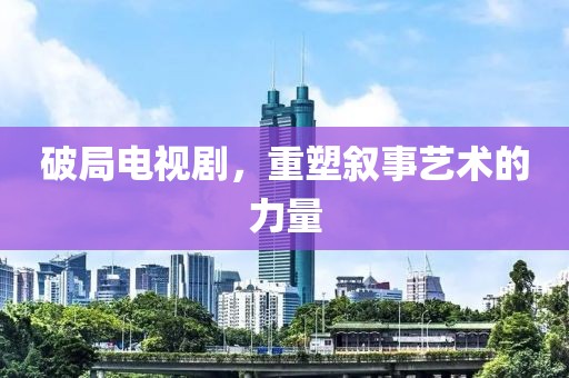破局电视剧，重塑叙事艺术的力量