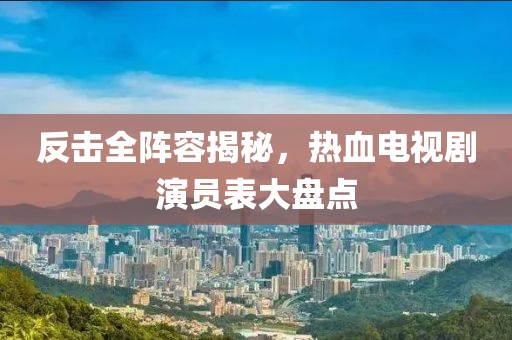 反击全阵容揭秘，热血电视剧演员表大盘点