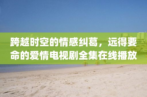 跨越时空的情感纠葛，远得要命的爱情电视剧全集在线播放