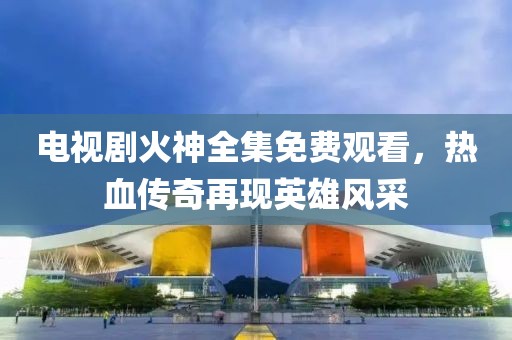 电视剧火神全集免费观看，热血传奇再现英雄风采