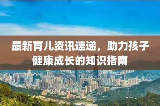 最新育儿资讯速递，助力孩子健康成长的知识指南