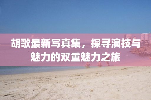 胡歌最新写真集，探寻演技与魅力的双重魅力之旅