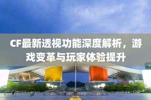 CF最新透视功能深度解析，游戏变革与玩家体验提升