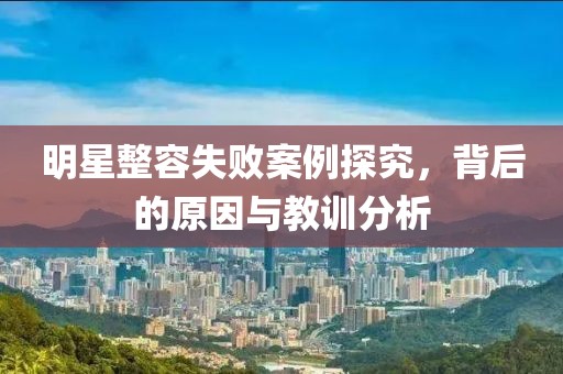 明星整容失败案例探究，背后的原因与教训分析