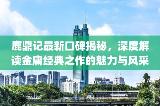 鹿鼎记最新口碑揭秘，深度解读金庸经典之作的魅力与风采