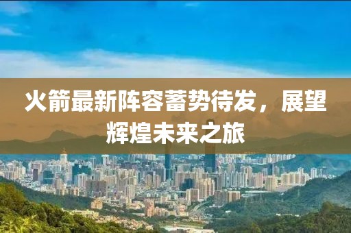 火箭最新阵容蓄势待发，展望辉煌未来之旅