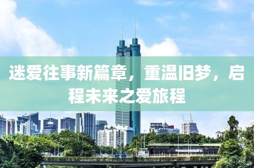 迷爱往事新篇章，重温旧梦，启程未来之爱旅程