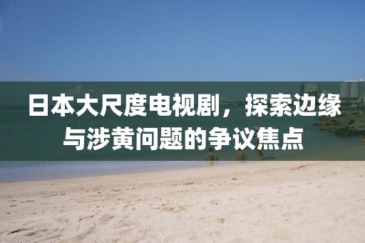 日本大尺度电视剧，探索边缘与涉黄问题的争议焦点