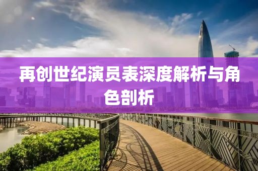 再创世纪演员表深度解析与角色剖析