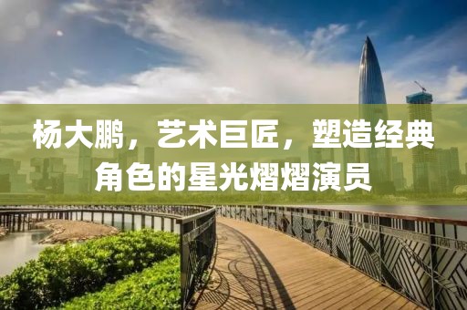 杨大鹏，艺术巨匠，塑造经典角色的星光熠熠演员