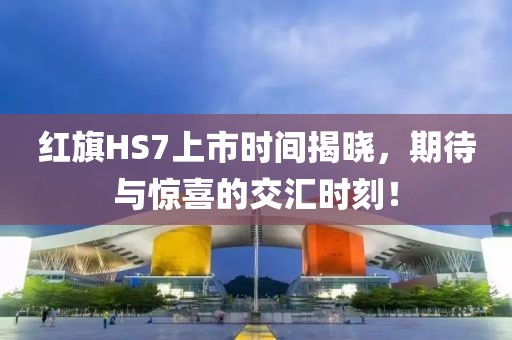 红旗HS7上市时间揭晓，期待与惊喜的交汇时刻！