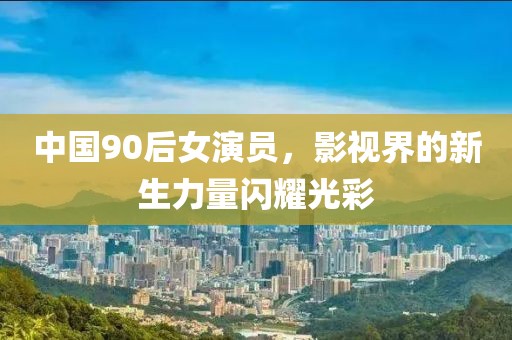 中国90后女演员，影视界的新生力量闪耀光彩