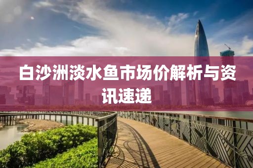 白沙洲淡水鱼市场价解析与资讯速递