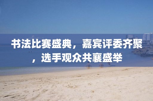 书法比赛盛典，嘉宾评委齐聚，选手观众共襄盛举