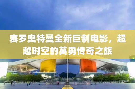赛罗奥特曼全新巨制电影，超越时空的英勇传奇之旅