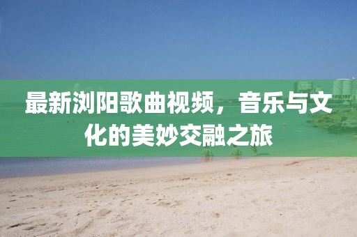 最新浏阳歌曲视频，音乐与文化的美妙交融之旅