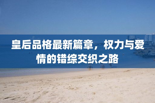 皇后品格最新篇章，权力与爱情的错综交织之路