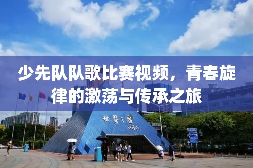 少先队队歌比赛视频，青春旋律的激荡与传承之旅