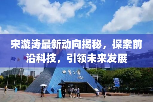 宋漩涛最新动向揭秘，探索前沿科技，引领未来发展