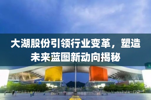 大湖股份引领行业变革，塑造未来蓝图新动向揭秘