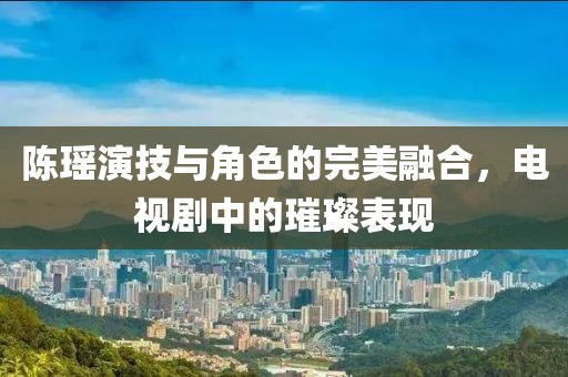 陈瑶演技与角色的完美融合，电视剧中的璀璨表现