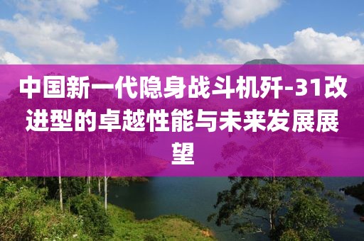 中国新一代隐身战斗机歼-31改进型的卓越性能与未来发展展望