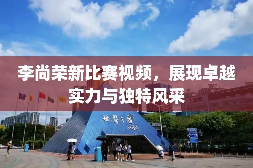 李尚荣新比赛视频，展现卓越实力与独特风采