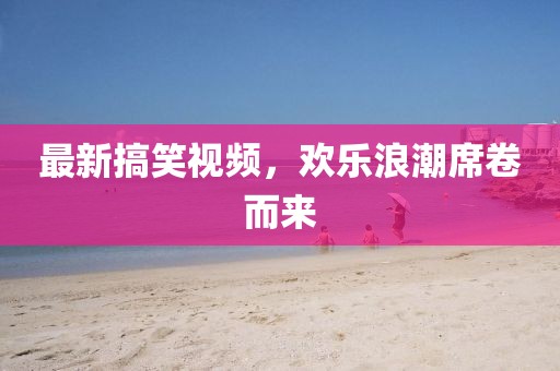 最新搞笑视频，欢乐浪潮席卷而来