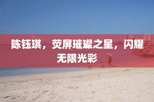 陈钰琪，荧屏璀璨之星，闪耀无限光彩