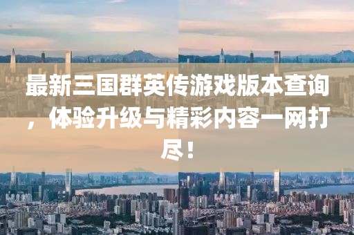最新三国群英传游戏版本查询，体验升级与精彩内容一网打尽！