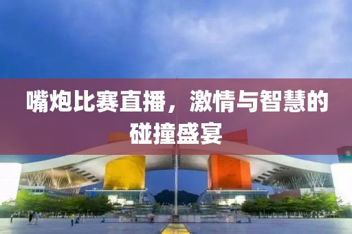 嘴炮比赛直播，激情与智慧的碰撞盛宴