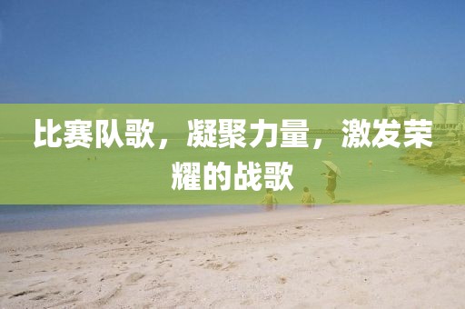 比赛队歌，凝聚力量，激发荣耀的战歌
