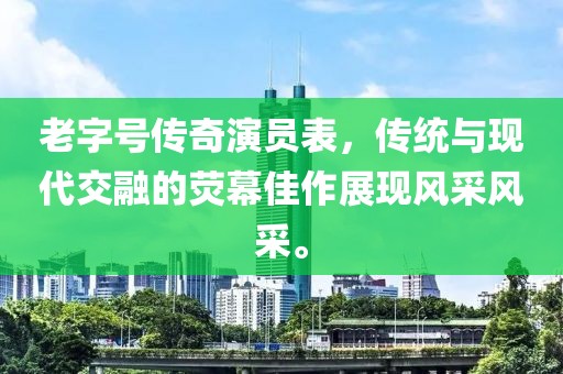 老字号传奇演员表，传统与现代交融的荧幕佳作展现风采风采。