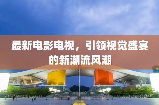 最新电影电视，引领视觉盛宴的新潮流风潮