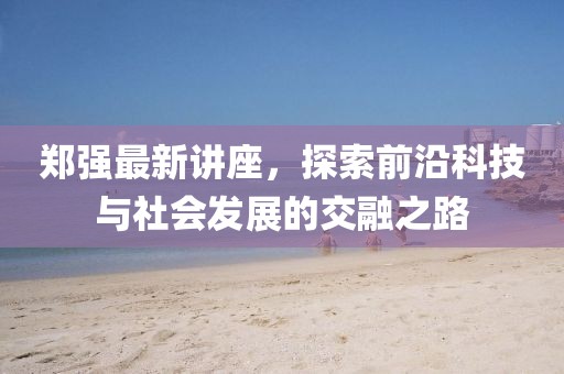 郑强最新讲座，探索前沿科技与社会发展的交融之路
