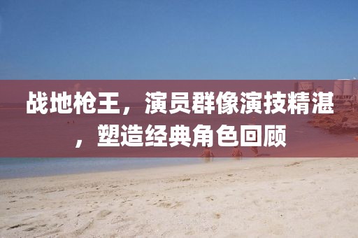 战地枪王，演员群像演技精湛，塑造经典角色回顾