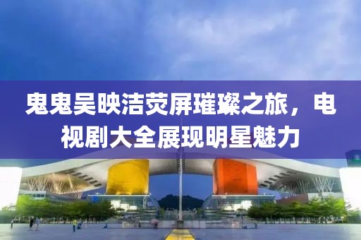 鬼鬼吴映洁荧屏璀璨之旅，电视剧大全展现明星魅力