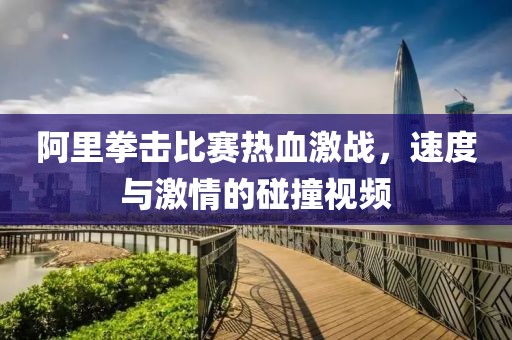 阿里拳击比赛热血激战，速度与激情的碰撞视频