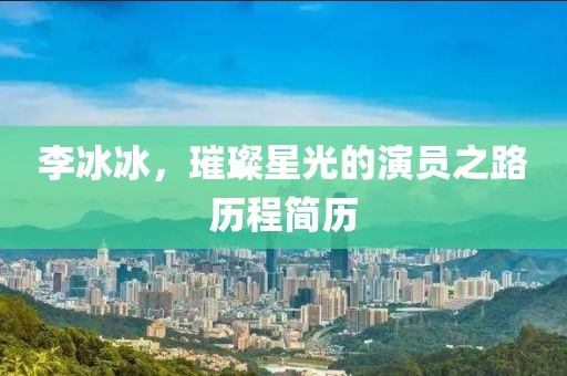 李冰冰，璀璨星光的演员之路历程简历