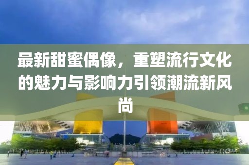 最新甜蜜偶像，重塑流行文化的魅力与影响力引领潮流新风尚