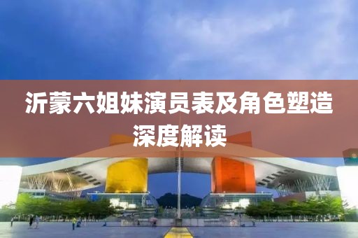 沂蒙六姐妹演员表及角色塑造深度解读