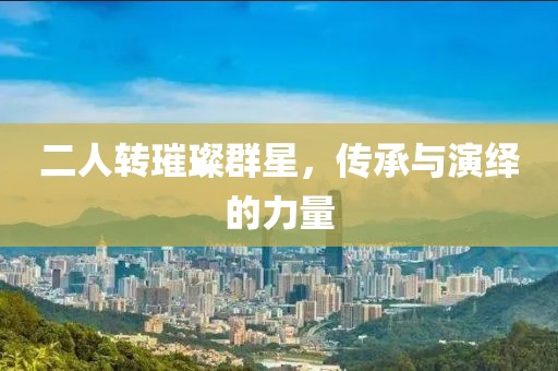二人转璀璨群星，传承与演绎的力量