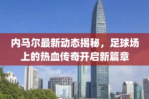 内马尔最新动态揭秘，足球场上的热血传奇开启新篇章